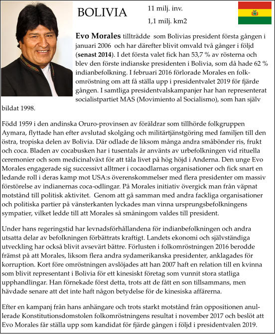 BOLIVIA Evo Morales tillträdde  som Bolivias president första gången i januari 2006  och har därefter blivit omvald två gånger i följd (senast 2014). I det första valet fick han 53,7 % av rösterna och blev den förste indianske presidenten i Bolivia, som då hade 62 % indianbefolkning. I februari 2016 förlorade Morales en folkomröstning om att få ställa upp i presidentvalet 2019 för fjärde gången. I samtliga presidentvalskampanjer har han representerat socialistpartiet MAS (Movimiento al Socialismo), som han själv bildat 1998. Född 1959 i den andinska Oruro-provinsen av föräldrar som tillhörde folkgruppen Aymara, flyttade han efter avslutad skolgång och militärtjänstgöring med familjen till den östra, tropiska delen av Bolivia. Där odlade de liksom många andra småbönder ris, frukt och coca. Bladen av cocabusken har i tusentals år använts av urbefolkningen vid rituella ceremonier och som medicinalväxt för att tåla livet på hög höjd i Anderna. Den unge Evo Morales engagerade sig successivt alltmer i cocaodlarnas organisationer och fick snart en ledande roll i deras kamp mot USA:s överenskommelser med flera presidenter om massiv förstörelse av indianernas coca-odlingar. På Morales initiativ övergick man från väpnat motstånd till politisk aktivitet.  Genom att gå samman med andra fackliga organisationer och politiska partier på vänsterkanten lyckades man vinna ursprungsbefolkningens sympatier, vilket ledde till att Morales så småningom valdes till president. Under hans regeringstid har levnadsförhållandena för indianbefolkningen och andra utsatta delar av befolkningen förbättrats kraftigt. Landets ekonomi och självständiga utveckling har också blivit avsevärt bättre. Förlusten i folkomröstningen 2016 berodde främst på att Morales, liksom flera andra sydamerikanska presidenter, anklagades för korruption. Kort före omröstningen avslöjades att han 2007 haft en relation till en kvinna som blivit representant i Bolivia för ett kinesiskt företag som vunnit stora statliga upphandlingar. Han förnekade först detta, trots att de fått en son tillsammans, men hävdade senare att det inte haft någon betydelse för de kinesiska affärerna.   Efter en kampanj från hans anhängare och trots starkt motstånd från oppositionen anullerade Konstitutionsdomstolen folkomröstningens resultat i november 2017 och beslöt att Evo Morales får ställa upp som kandidat för fjärde gången i följd i presidentvalen 2019.  11 milj. inv. 1,1 milj. km2