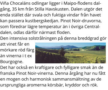 Via Chocalns odlingar ligger i Maipo-flodens dalgng, 35 km frn Stilla Havskusten. Dalen utgr det enda stllet dr svala och fuktiga vindar frn havet kan passera kustbergskedjan. Pinot Noir-druvorna, som fredrar lgre temperatur n i vriga Centraldalen, odlas drfr nrmast floden. Den intensiva solstrlningen p denna breddgrad gr att vinet fr en mrkare rd frg n vinerna i t ex Bourgogne.  Det har ocks en kraftigare och fylligare smak n de franska Pinot Noir-vinerna. Denna rgng har nu ftt en mogen och harmonisk sammansmltning av de ursprungliga aromerna krsbr, kryddor och rk.