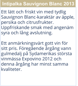 Ett ltt och friskt vin med tydlig Sauvignon Blanc-karaktr av pple, persika och citrusfrukter. Uppfriskande smak med angenm syra och lng avslutning.  Ett anmrkningsvrt gott vin fr sitt pris. Fregende rgng vann gulmedalj p Sydamerikas strsta vinmssa Expovino 2012 och denna rgng har minst samma kvaliteter. Intipalka Sauvignon Blanc 2013