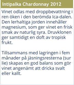 Vinet odlas med droppbevattning i ren ken i den bermda Ica-dalen. Den lerhaltiga jorden innehller magnesium, som ger vinet en frisk smak av naturlig syra. Druvklonen ger samtidigt en doft av tropisk frukt. Tillsammans med lagringen i fem mnader p jsningsresterna (sur lie) skapas en god balans som gr vinet angenmt att dricka svalt eller kallt.  Intipalka Chardonnay 2012