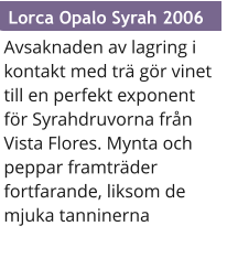 Avsaknaden av lagring i kontakt med tr gr vinet till en perfekt exponent fr Syrahdruvorna frn Vista Flores. Mynta och peppar framtrder fortfarande, liksom de mjuka tanninerna  Lorca Opalo Syrah 2006