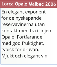 En elegant exponent fr de nyskapande reservavinerna utan kontakt med tr i linjen Opalo. Fortfarande med god fruktighet, typisk fr druvan. Mjukt och elegant vin.  Lorca Opalo Malbec 2006